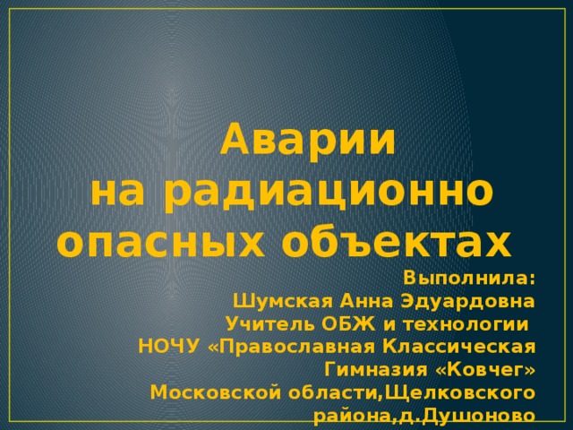 А варии  на радиационно опасных объектах Выполнила: Шумская Анна Эдуардовна Учитель ОБЖ и технологии НОЧУ «Православная Классическая Гимназия «Ковчег» Московской области,Щелковского района,д.Душоново