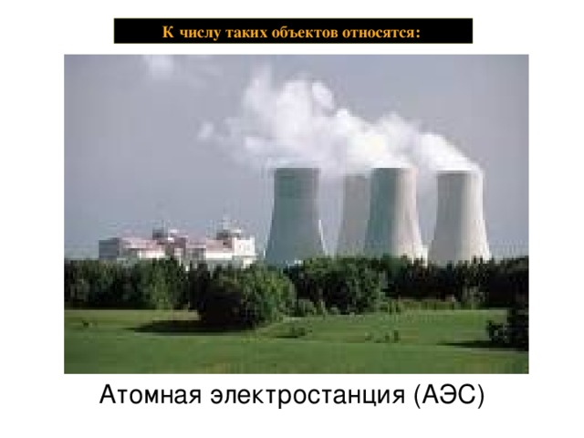 К числу таких объектов относятся: Атомная электростанция (АЭС)   Атомные станции (атомные электрические станции (АЭС), атомные теплоэлектроцентрали (АТЭЦ), атомные станции теплоснабжения (АТС)