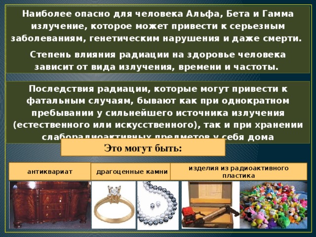 Наиболее опасно для человека Альфа, Бета и Гамма излучение, которое может привести к серьезным заболеваниям, генетическим нарушения и даже смерти. Степень влияния радиации на здоровье человека зависит от вида излучения, времени и частоты. Последствия радиации, которые могут привести к фатальным случаям, бывают как при однократном пребывании у сильнейшего источника излучения (естественного или искусственного), так и при хранении слаборадиоактивных предметов у себя дома Это могут быть: антиквариат драгоценные камни изделия из радиоактивного пластика