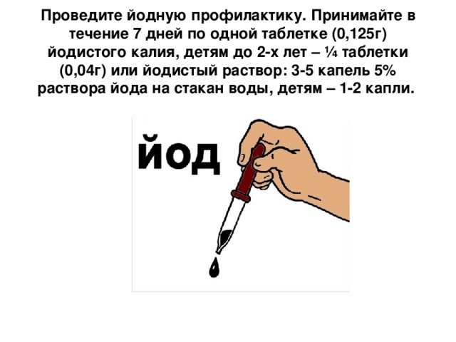 Проведите йодную профилактику. Принимайте в течение 7 дней по одной таблетке (0,125г) йодистого калия, детям до 2-х лет – ¼ таблетки (0,04г) или йодистый раствор: 3-5 капель 5% раствора йода на стакан воды, детям – 1-2 капли.