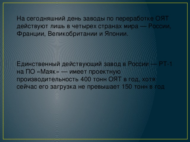 На сегодняшний день заводы по переработке ОЯТ действуют лишь в четырех странах мира — России, Франции, Великобритании и Японии. Единственный действующий завод в России — РТ-1 на ПО «Маяк» — имеет проектную производительность 400 тонн ОЯТ в год, хотя сейчас его загрузка не превышает 150 тонн в год