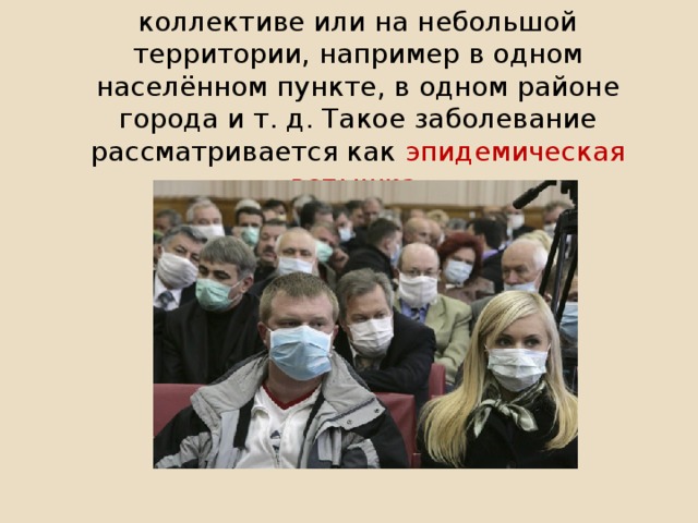 Это может быть возникновение болезни в коллективе или на небольшой территории, например в одном населённом пункте, в одном райо­не города и т. д. Такое заболевание рассматривается как эпидемическая вспышка .