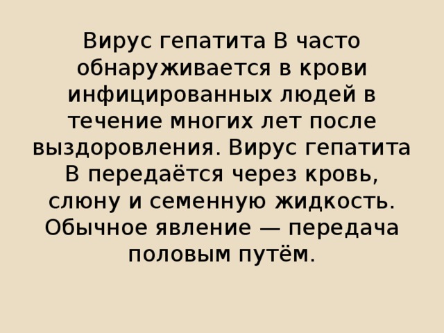 Вирус гепатита В часто обнаруживается в крови инфицированных людей в течение многих лет после выздоровления. Вирус гепатита В передаётся через кровь, слюну и семенную жидкость. Обычное явление — передача половым путём.