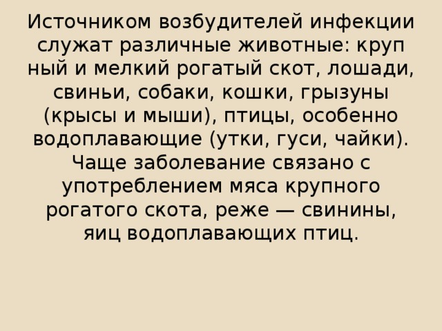 Источником возбудителей инфекции служат различные животные: круп­ный и мелкий рогатый скот, лошади, свиньи, собаки, кошки, грызуны (крысы и мыши), птицы, особенно водоплавающие (утки, гуси, чайки). Чаще за­болевание связано с употреблением мяса крупного рогатого скота, реже — свинины, яиц водоплавающих птиц.