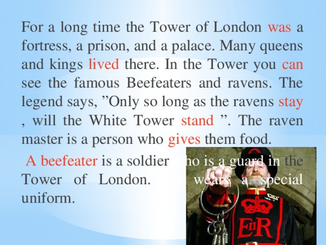 For a long time the Tower of London was a fortress, a prison, and a palace. Many queens and kings lived there. In the Tower you can see the famous Beefeaters and ravens. The legend says, ”Only so long as the ravens stay , will the White Tower stand ”. The raven master is a person who gives them food.  A beefeater is a soldier who is a guard in the Tower of London. He wears a special uniform.