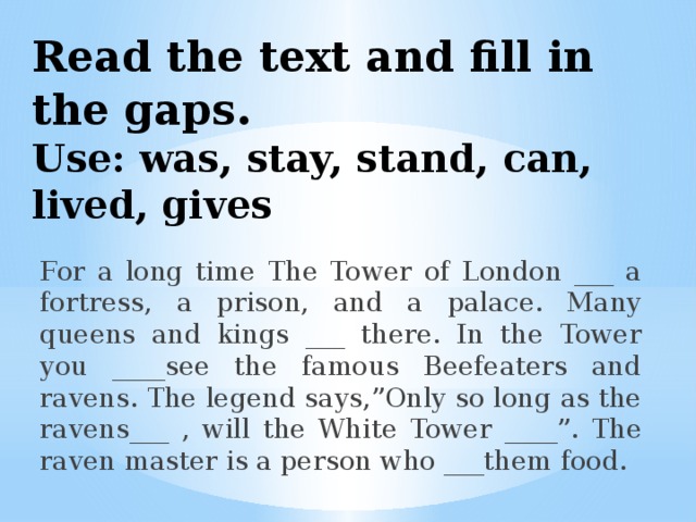 Read the text and fill in the gaps .  Use: was, stay, stand, can, lived, gives For a long time The Tower of London ___ a fortress, a prison, and a palace. Many queens and kings ___ there. In the Tower you ____see the famous Beefeaters and ravens. The legend says,”Only so long as the ravens___ , will the White Tower ____”. The raven master is a person who ___them food.