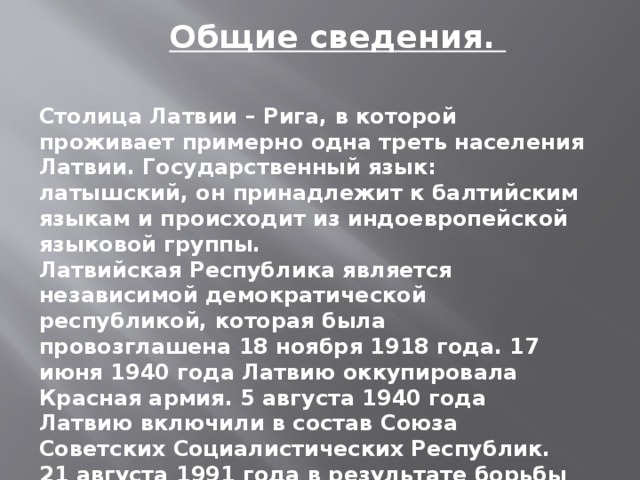 Общие сведения. Столица Латвии – Рига, в которой проживает примерно одна треть населения Латвии. Государственный язык: латышский, он принадлежит к балтийским языкам и происходит из индоевропейской языковой группы. Латвийская Республика является независимой демократической республикой, которая была провозглашена 18 ноября 1918 года. 17 июня 1940 года Латвию оккупировала Красная армия. 5 августа 1940 года Латвию включили в состав Союза Советских Социалистических Республик. 21 августа 1991 года в результате борьбы за независимость Латвия вернула себе статус независимого государства.