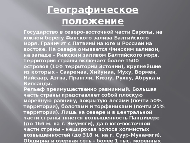 Географическое положение   Государство в северо-восточной части Европы, на южном берегу Финского залива Балтийского моря. Граничит с Латвиий на юге и Россией на востоке. На севере омывается Финским заливом, на западе - Рижским заливом Балтийского моря. Территория страны включает более 1500 островов (10% территории Эстонии), крупнейшие из которых - Сааремаа, Хийумаа, Муху, Вормен, Найсаар, Аэгна, Прангли, Кихну, Рухну, Абрука и Вилсанди. Рельеф преимущественно равнинный. Большая часть страны представляет собой плоскую моренную равнину, покрытую лесами (почти 50% территории), болотами и торфяниками (почти 25% территории). Лишь на севере и в центральной части страны тянется возвышенность Пандивере (до 166 м. на г. Эмумяги), да в юго-восточной части страны - неширокая полоса холмистых возвышенностей (до 318 м. на г. Суур-Мунамяги). Обширна и озерная сеть - более 1 тыс. моренных озер. Общая площадь страны составляет около 45,2 тыс. кв. км. - это самое северное и самое маленькое из государств Балтии.