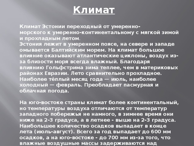 Климат   Климат Эстонии переходный от умеренно-морского к умеренно-континентальному с мягкой зимой и прохладным летом . Эстония лежит в умеренном поясе, на севере и западе омывается Балтийским морем. На климат большое влияние оказывают атлантические циклоны, воздух из-за близости моря всегда влажный. Благодаря влиянию Гольфстрима зима теплее, чем в материковых районах Евразии. Лето сравнительно прохладное. Наиболее тёплый месяц года — июль, наиболее холодный — февраль. Преобладает пасмурная и облачная погода.   На юго-востоке страны климат более континентальный, но температуры воздуха отличаются от температур западного побережья не намного, в зимнее время они ниже на 2-3 градуса, а в летнее - выше на 2-3 градуса. Наибольшее количество осадков выпадает в конце лета (июль-август). Всего за год выпадает до 600 мм осадков, а на юго-востоке - до 700 мм из-за того, что влажные воздушные массы задерживаются над здешними возвышенностями .