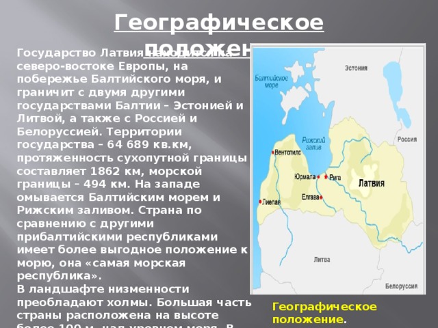 Географическое положение. Государство Латвия находится на северо-востоке Европы, на побережье Балтийского моря, и граничит с двумя другими государствами Балтии – Эстонией и Литвой, а также с Россией и Белоруссией. Территории государства – 64 689 кв.км, протяженность сухопутной границы составляет 1862 км, морской границы – 494 км. На западе омывается Балтийским морем и Рижским заливом. Страна по сравнению с другими прибалтийскими республиками имеет более выгодное положение к морю, она «самая морская республика».  В ландшафте низменности преобладают холмы. Большая часть страны расположена на высоте более 100 м. над уровнем моря. В Латвии нет высоких гор и глубоких ущелий, но ее рельеф не однообразен. Несмотря На незначительную высоту территории, это наиболее холмистый район Восточно-Европейской равнины. Географическое положение .