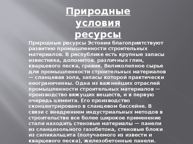 Природные условия ресурсы Природные ресурсы Эстонии благоприятствуют развитию промышленности строительных материалов. В республике есть крупные запасы известняка, доломитов. различных глин, кварцевого песка, гравия. Великолепное сырье для промышленности строительных материалов — сланцевая зола, запасы которой практически неограниченны. Одна из важнейших отраслей промышленности строительных материалов — производство вяжущих веществ, и в первую очередь цемента. Его производство сконцентрировано в сланцевом бассейне. В связи с внедрением индустриальных методов в строительстве все более широкое применение стали находить стеновые материалы — панели из сланцезольного газобетона, стеновые блоки из силикальцита (получаемого из извести и кварцевого песка), железобетонные панели.