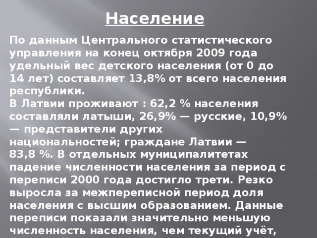 Население По данным Центрального статистического управления на конец октября 2009 года удельный вес детского населения (от 0 до 14 лет) составляет 13,8% от всего населения республики. В Латвии проживают : 62,2 % населения составляли латыши, 26,9% — русские, 10,9% — представители других национальностей; граждане Латвии — 83,8 %. В отдельных муниципалитетах падение численности населения за период с переписи 2000 года достигло трети. Резко выросла за межпереписной период доля населения с высшим образованием. Данные переписи показали значительно меньшую численность населения, чем текущий учёт, показывавший 1 января 2011 года — 2 236 910 человек.