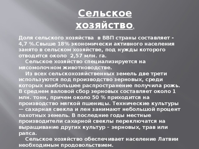 Сельское хозяйство .   Доля сельского хозяйства  в ВВП страны составляет - 4,7 %.Свыше 18% экономически активного населения занято в сельском хозяйстве, под нужды которого отводится около  2,57 млн. га.       Сельское хозяйство специализируется на мясомолочном животноводстве.      Из всех сельскохозяйственных земель две трети используются под производство зерновых, среди которых наибольшее распространение получила рожь. В среднем валовой сбор зерновых составляет около 1 млн. тонн, причем около 50 % приходится на производство мягкой пшеницы. Технические культуры — сахарная свекла и лен занимают небольшой процент пахотных земель. В последние годы местные производители сахарной свеклы переключатся на выращивание других культур – зерновых, трав или рапса.       Сельское хозяйство обеспечивает население Латвии необходимым продовольствием.