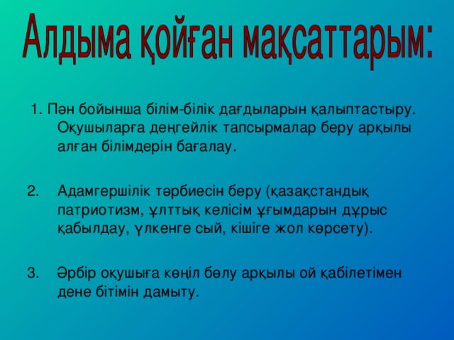 1. Пән бойынша білім-білік дағдыларын қалыптастыру. Оқушыларға деңгейлік тапсырмалар беру арқылы алған білімдерін бағалау. Адамгершілік тәрбиесін беру (қазақстандық патриотизм, ұлттық келісім ұғымдарын дұрыс қабылдау, үлкенге сый, кішіге жол көрсету).  3. Әрбір оқушыға көңіл бөлу арқылы ой қабілетімен дене бітімін дамыту.