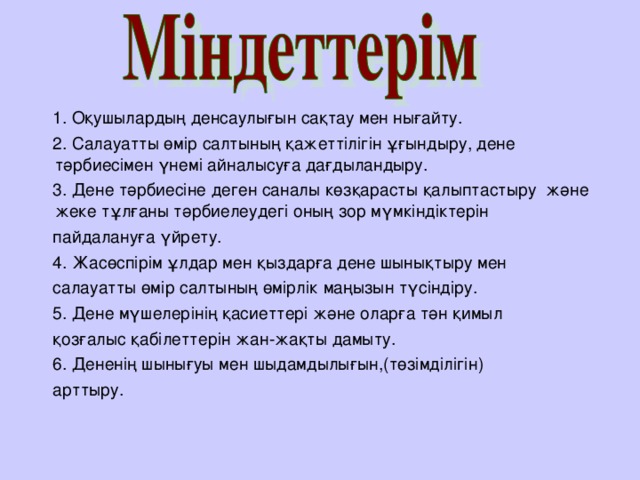 1. Оқушылардың денсаулығын сақтау мен нығайту.  2. Салауатты өмір салтының қажеттілігін ұғындыру, дене тәрбиесімен үнемі айналысуға дағдыландыру.  3. Дене тәрбиесіне деген саналы көзқарасты қалыптастыру және жеке тұлғаны тәрбиелеудегі оның зор мүмкіндіктерін  пайдалануға үйрету.  4. Жасөспірім ұлдар мен қыздарға дене шынықтыру мен  салауатты өмір салтының өмірлік маңызын түсіндіру.  5. Дене мүшелерінің қасиеттері және оларға тән қимыл  қозғалыс қабілеттерін жан-жақты дамыту.  6. Дененің шынығуы мен шыдамдылығын,(төзімділігін)  арттыру.