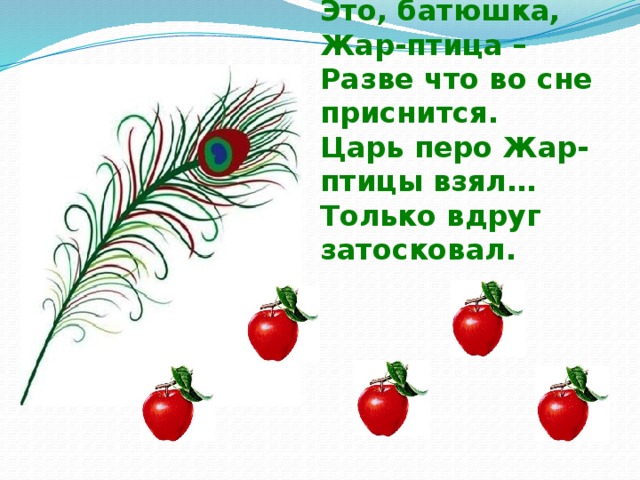 Утром сын к отцу с докладом:  -Вора изловить бы надо.  Это, батюшка, Жар-птица –  Разве что во сне приснится.  Царь перо Жар-птицы взял…  Только вдруг затосковал.