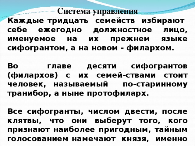 Система управления Каждые тридцать семейств избирают себе ежегодно должностное лицо, именуемое на их прежнем языке сифогрантом, а на новом - филархом.  Во главе десяти сифогрантов (филархов) с их семей-ствами стоит человек, называемый по-старинному транибор, а ныне протофиларх.  Все сифогранты, числом двести, после клятвы, что они выберут того, кого признают наиболее пригодным, тайным голосованием намечают князя, именно - одного из тех четырех кандидатов, которых им предложил народ.