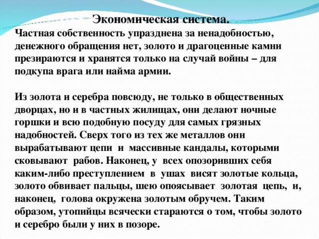 Экономическая система. Частная собственность упразднена за ненадобностью, денежного обращения нет, золото и драгоценные камни презираются и хранятся только на случай войны – для подкупа врага или найма армии.  Из золота и серебра повсюду, не только в общественных дворцах, но и в частных жилищах, они делают ночные горшки и всю подобную посуду для самых грязных надобностей. Сверх того из тех же металлов они вырабатывают цепи и массивные кандалы, которыми сковывают рабов. Наконец, у всех опозоривших себя каким-либо преступлением в ушах висят золотые кольца, золото обвивает пальцы, шею опоясывает золотая цепь, и, наконец, голова окружена золотым обручем. Таким образом, утопийцы всячески стараются о том, чтобы золото и серебро были у них в позоре.