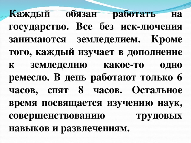 Каждый обязан работать на государство. Все без иск-лючения занимаются земледелием. Кроме того, каждый изучает в дополнение к земледелию какое-то одно ремесло. В день работают только 6 часов, спят 8 часов. Остальное время посвящается изучению наук, совершенствованию трудовых навыков и развлечениям.