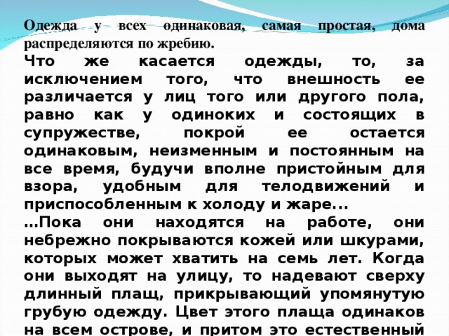 Одежда у всех одинаковая, самая простая, дома распределяются по жребию. Что же касается одежды, то, за исключением того, что внешность ее различается у лиц того или другого пола, равно как у одиноких и состоящих в супружестве, покрой ее остается одинаковым, неизменным и постоянным на все время, будучи вполне пристойным для взора, удобным для телодвижений и приспособленным к холоду и жаре... … Пока они находятся на работе, они небрежно покрываются кожей или шкурами, которых может хватить на семь лет. Когда они выходят на улицу, то надевают сверху длинный плащ, прикрывающий упомянутую грубую одежду. Цвет этого плаща одинаков на всем острове, и притом это естественный цвет шерсти… В полотне они принимают во внимание исклю-чительно чистоту. Более тонкая выделка не имеет никакой цены. В результате этого у них каждый довольствуется одним платьем, и притом обычно на два года…