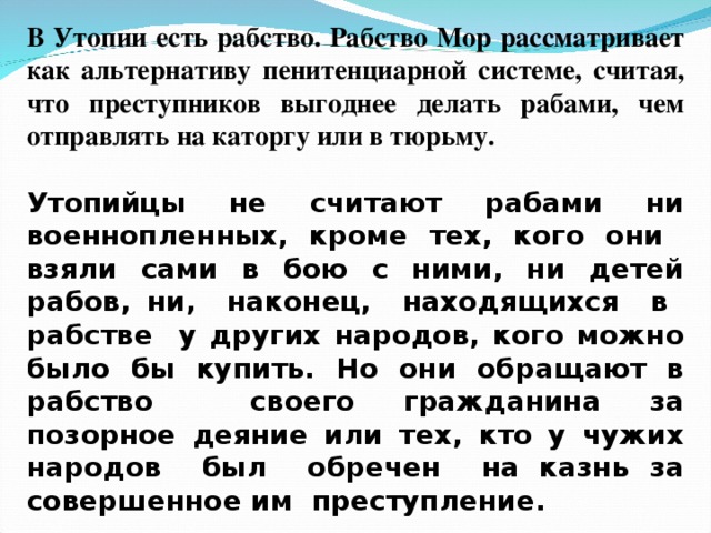 В Утопии есть рабство. Рабство Мор рассматривает как альтернативу пенитенциарной системе, считая, что преступников выгоднее делать рабами, чем отправлять на каторгу или в тюрьму.  Утопийцы не считают рабами ни военнопленных, кроме тех, кого они взяли сами в бою с ними, ни детей рабов, ни, наконец, находящихся в рабстве у других народов, кого можно было бы купить. Но они обращают в рабство своего гражданина за позорное деяние или тех, кто у чужих народов был обречен на казнь за совершенное им преступление.