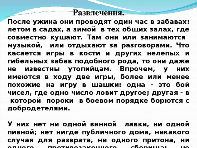 Развлечения. После ужина они проводят один час в забавах: летом в садах, а зимой в тех общих залах, где совместно кушают. Там они или занимаются музыкой, или отдыхают за разговорами. Что касается игры в кости и других нелепых и гибельных забав подобного рода, то они даже не известны утопийцам. Впрочем, у них имеются в ходу две игры, более или менее похожие на игру в шашки: одна - это бой чисел, где одно число ловит другое; другая - в которой пороки в боевом порядке борются с добродетелями.  У них нет ни одной винной лавки, ни одной пивной; нет нигде публичного дома, никакого случая для разврата, ни одного притона, ни одного противозаконного сборища; но присутствие на глазах у всех создает необходимость проводить все время или в привычной работе, или в благопристойном отдыхе.