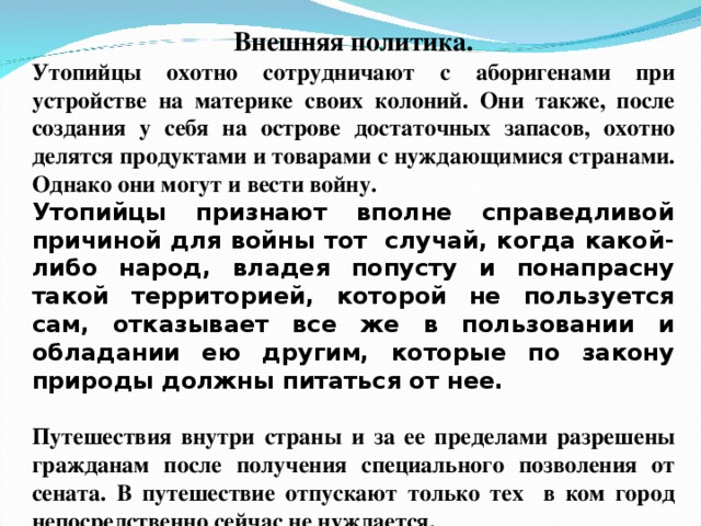 Внешняя политика. Утопийцы охотно сотрудничают с аборигенами при устройстве на материке своих колоний. Они также, после создания у себя на острове достаточных запасов, охотно делятся продуктами и товарами с нуждающимися странами. Однако они могут и вести войну. Утопийцы признают вполне справедливой причиной для войны тот случай, когда какой-либо народ, владея попусту и понапрасну такой территорией, которой не пользуется сам, отказывает все же в пользовании и обладании ею другим, которые по закону природы должны питаться от нее.  Путешествия внутри страны и за ее пределами разрешены гражданам после получения специального позволения от сената. В путешествие отпускают только тех в ком город непосредственно сейчас не нуждается.