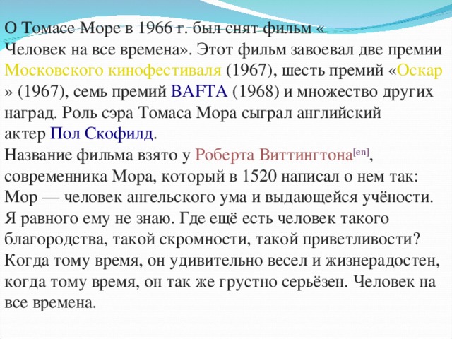 О Томасе Море в 1966 г. был снят фильм « Человек на все времена ». Этот фильм завоевал две премии  Московского кинофестиваля  (1967), шесть премий « Оскар » (1967), семь премий  BAFTA  (1968) и множество других наград. Роль сэра Томаса Мора сыграл английский актер  Пол Скофилд . Название фильма взято у  Роберта Виттингтона [en] , современника Мора, который в 1520 написал о нем так: Мор — человек ангельского ума и выдающейся учёности. Я равного ему не знаю. Где ещё есть человек такого благородства, такой скромности, такой приветливости? Когда тому время, он удивительно весел и жизнерадостен, когда тому время, он так же грустно серьёзен. Человек  на  все  времена .