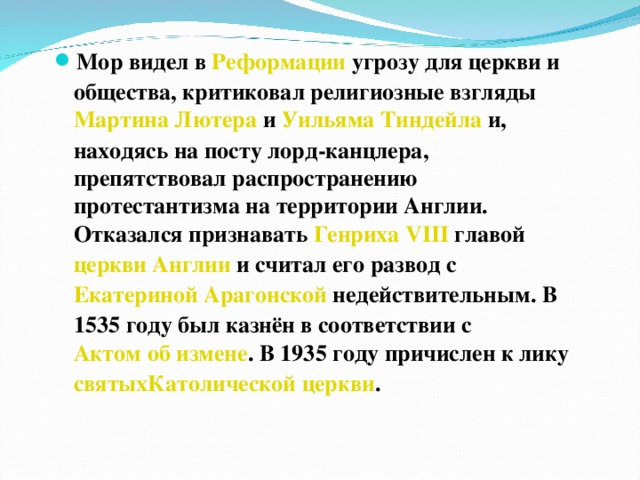 Мор видел в  Реформации  угрозу для церкви и общества, критиковал религиозные взгляды  Мартина Лютера  и  Уильяма Тиндейла  и, находясь на посту лорд-канцлера, препятствовал распространению протестантизма на территории Англии. Отказался признавать  Генриха VIII  главой  церкви Англии  и считал его развод с  Екатериной Арагонской  недействительным. В 1535 году был казнён в соответствии с  Актом об измене . В 1935 году причислен к лику  святых Католической церкви .