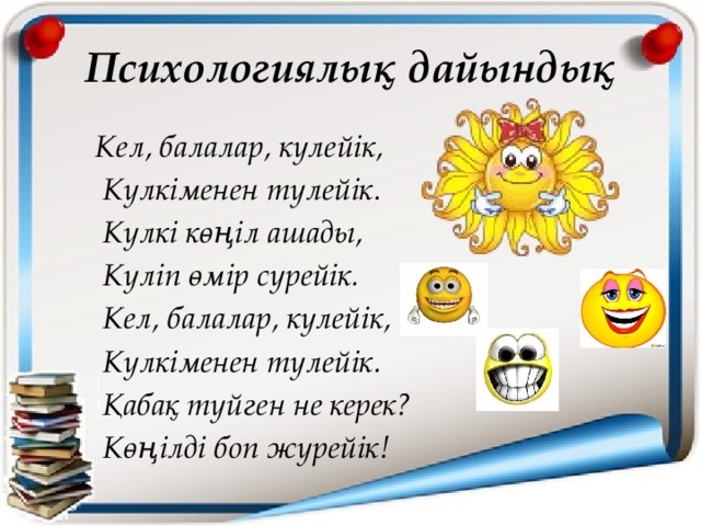 Психологиялық дайындық Кел, балалар, күлейік,  Күлкіменен түлейік.  Күлкі көңіл ашады,  Күліп өмір сүрейік.  Кел, балалар, күлейік,  Күлкіменен түлейік.  Қабақ түйген не керек?  Көңілді боп жүрейік!