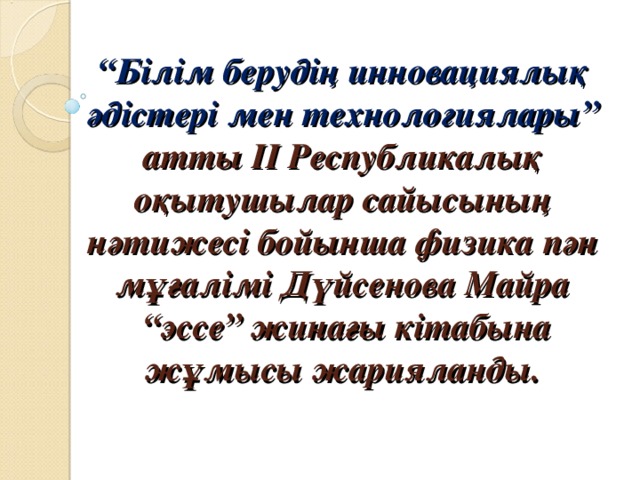 “ Білім берудің инновациялық әдістері мен технологиялары” атты ІІ Республикалық оқытушылар сайысының нәтижесі бойынша физика пән мұғалімі Дүйсенова Майра  “эссе” жинағы кітабына жұмысы жарияланды.