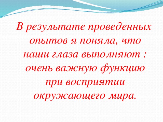 Опыт 2. Сделала трубочку из картона. Поднесла ее к правому глазу. Подняла левую руку и держала ее перед левым глазом, ладонью к себе. Смотрела одним глазом в трубу, не закрывая при этом другой глаз. Результат: Мне показалось, что у меня на ладони дырка. Это потому, что глаза видят два разных изображения: ладонь и то, что я вижу через трубу. Но мозг объединяет и делает единое изображение. Делаем вывод: глаза видят разное изображение.