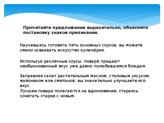 Прочитайте предложения выразительно, объясните постановку знаков препинания. Научившись готовить пять основных соусов, вы можете смело осваивать искусство кулинάрии. Используя различные соусы, поварά придают необыкновенный вкус уже давно полюбившимся блюдам. Заправляя салат растительным маслом, столовым уксусом, майонезом или сметаной, вы значительно улучшаете его вкус. Лучшие повара полагаются на вдохновение, стараясь сочетать старое с новым.