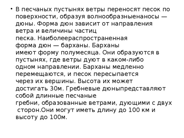 В песчаных пустынях ветры переносят песок по поверхности, образуя волнообразныенаносы — дюны. Форма дюн зависит от направления ветра и величины частиц песка. Наиболеераспространенная форма дюн — барханы. Барханы имеют форму полумесяца. Они образуются в пустынях, где ветры дуют в каком-либо одном направлении. Барханы медленно перемещаются, и песок пересыпается через их вершины. Высота их может достигать 30м. Гребневые дюныпредставляют собой длинные песчаные гребни, образованные ветрами, дующими с двух сторон.Они могут иметь длину до 100 км и высоту до 100м.