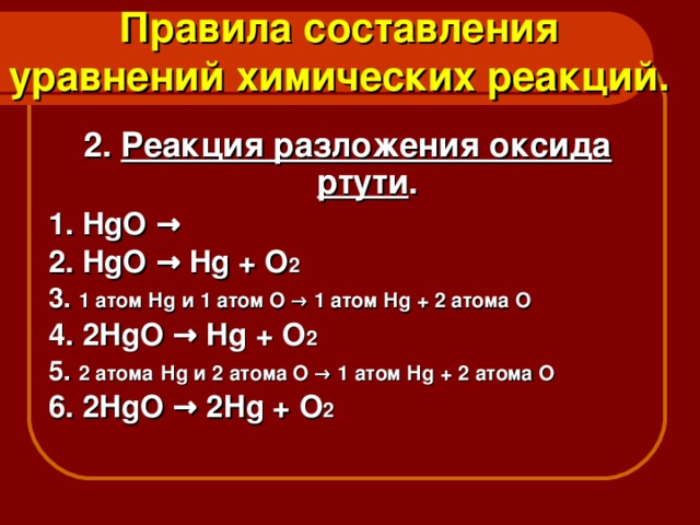 Правила составления уравнений химических реакций. 2. Реакция разложения оксида ртути . 1. HgO → 2. HgO → Hg + O 2 3. 1 атом Н g и 1 атом О → 1 атом Н g + 2 атома О 4. 2 HgO → Hg + O 2 5. 2 атома  Н g и 2 атома О → 1 атом Н g + 2 атома О 6. 2 HgO → 2 Hg + O 2