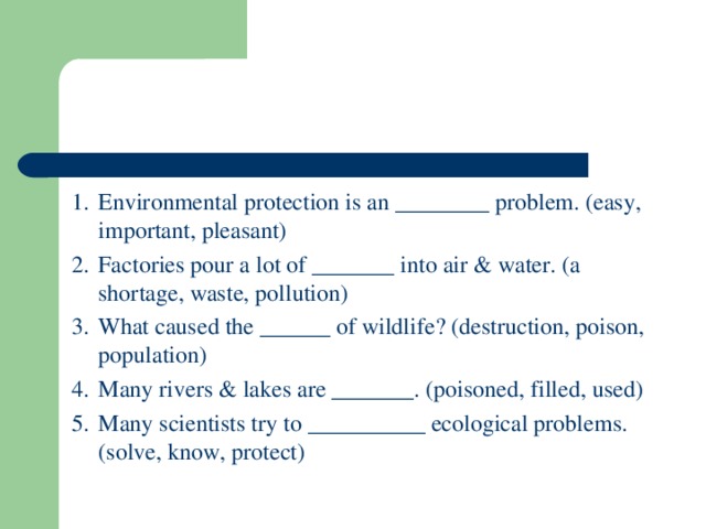 1.  Environmental protection is an ________ problem. (easy, important, pleasant) 2.  Factories pour a lot of _______ into air & water. (a shortage, waste, pollution) 3.  What caused the ______ of wildlife? (destruction, poison, population) 4.  Many rivers & lakes are _______. (poisoned, filled, used) 5.  Many scientists try to __________ ecological problems. (solve, know, protect)