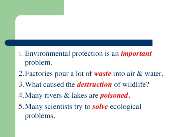 1.  Environmental protection is an important problem. 2.  Factories pour a lot of waste into air & water. 3.  What caused the destruction  of wildlife? 4.  Many rivers & lakes are poisoned .  5.  Many scientists try to solve  ecological problems.