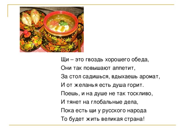 Щи – это гвоздь хорошего обеда, Они так повышают аппетит, За стол садишься, вдыхаешь аромат, И от желанья есть душа горит. Поешь, и на душе не так тоскливо, И тянет на глобальные дела, Пока есть щи у русского народа То будет жить великая страна!