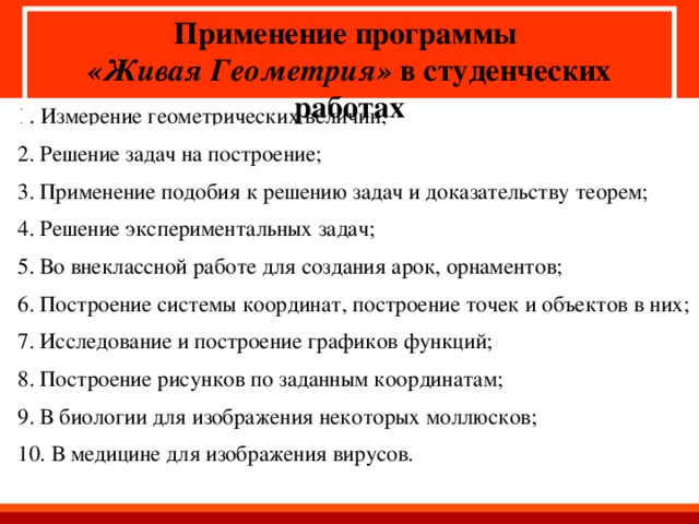 Применение программы «Живая Геометрия» в студенческих работах 1. Измерение геометрических величин; 2. Решение задач на построение; 3. Применение подобия к решению задач и доказательству теорем; 4. Решение экспериментальных задач; 5. Во внеклассной работе для создания арок, орнаментов; 6. Построение системы координат, построение точек и объектов в них; 7. Исследование и построение графиков функций; 8. Построение рисунков по заданным координатам; 9. В биологии для изображения некоторых моллюсков; 10. В медицине для изображения вирусов.