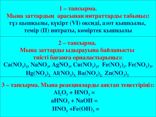 1 – тапсырма.  Мына заттардың арасынан нитраттарды табыңыз: тұз қышқылы, күкірт (VІ) оксиді, азот қышқылы, темір (ІІ) нитраты, көміртек қышқылы 2 – тапсырма. Мына заттарды ыдырауына байланысты тиісті бағанға орналастырыңыз: Cа(NO 3 ) 2 , NaNO 3 , AgNO 3 , Cu(NO 3 ) 2 , Fe(NO 3 ) 2 . Fe(NO 3 ) 3 , Hg(NO 3 ) 2, Al(NO 3 ) 3, Ba(NO 3 ) 2, Zn(NO 3 ) 2  3 – тапсырма. Мына реакцияларды аяқтап теңестіріңіз:  Al 2 O 3 + НNO 3 = aНNO 3 + NaOH =  НNO 3 +Fe(OH) 3 =