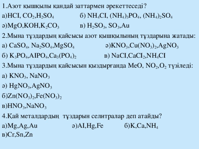 1.Азот қышқылы қандай заттармен әрекеттеседі? а)HCI, CO 2 ,H 2 SO 4 б) NH 4 CI, (NH 4 ) 3 PO 4 , (NH 4 ) 2 SO 4 ә)MgO,KOH,K 2 CO 3 в) H 2 SO 3 , SO 3 ,Au 2.Мына тұздардың қайсысы азот қышқылының тұздарына жатады: а) CaSO 4 , Na 2 SO 4 ,MgSO 4 ә)KNO 3 ,Cu(NO 3 ) 2 ,AgNO 3  б) K 3 PO 4 ,AIPO 4 ,Ca 3 (PO 4 ) 2 в) NaCI,CaCI 2 ,NH 4 CI 3.Мына тұздардың қайсысын қыздырғанда МеО, NO 2 ,О 2 түзіледі: а) KNO 3 , NaNO 3  ә) HgNO 3 ,AgNO 3 б)Zn(NO 3 ) 2 ,Fe(NO 3 ) 2 в)HNO 3 ,NaNO 3 4.Қай металдардың тұздарын селитралар деп атайды? а)Mg,Ag,Au ә)AI,Hg,Fe б)K,Ca,NH 4 в)Cr,Sn,Zn