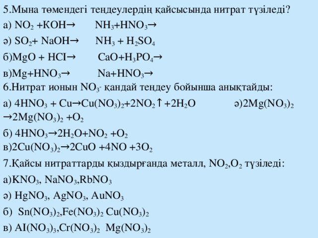 5.Мына төмендегі теңдеулердің қайсысында нитрат түзіледі? а) NO 2 +КОН→ NН 3 +НNO 3 → ә) SO 2 + NaOН→ NН 3 + H 2 SO 4  б)MgO + HCI→ CaO+H 3 PO 4 → в)Mg+HNO 3 → Na+HNO 3 →  6.Нитрат ионын NO 3 - қандай теңдеу бойынша анықтайды: а) 4HNO 3 + Cu→Cu(NO 3 ) 2 +2NO 2 ↑+2H 2 O ә)2Mg(NO 3 ) 2 →2Mg(NO 3 ) 2 +O 2 б) 4HNO 3 →2H 2 O+NO 2 +O 2 в)2Cu(NO 3 ) 2 →2CuO +4NO +3O 2 7.Қайсы нитраттарды қыздырғанда металл, NO 2 ,О 2 түзіледі: а)KNO 3 , NaNO 3 ,RbNO 3  ә) HgNO 3 , AgNO 3 , AuNO 3 б) Sn(NO 3 ) 2 ,Fe(NO 3 ) 2 Cu(NO 3 ) 2  в) AI(NO 3 ) 3 ,Cr(NO 3 ) 2 Mg(NO 3 ) 2