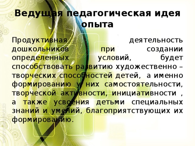 Ведущая педагогическая идея опыта Продуктивная деятельность дошкольников при создании определенных условий, будет способствовать развитию художественно – творческих способностей детей, а именно формированию у них самостоятельности, творческой активности, инициативности , а также усвоения детьми специальных знаний и умений, благоприятствующих их формированию.