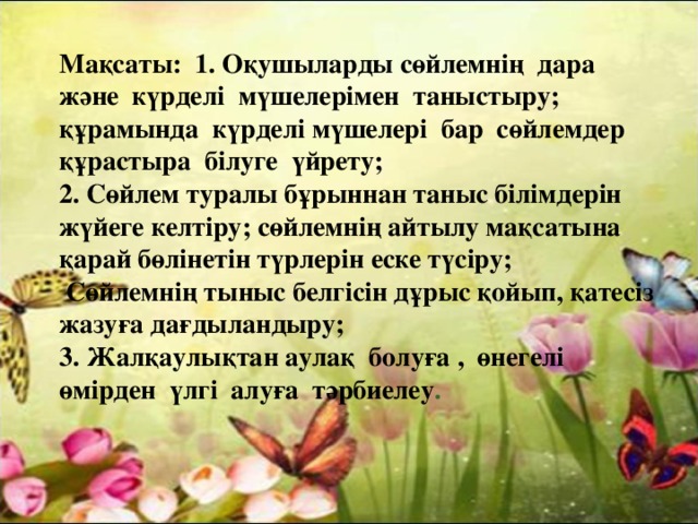 Мақсаты: 1. Оқушыларды сөйлемнің дара және күрделі мүшелерімен таныстыру; құрамында күрделі мүшелері бар сөйлемдер құрастыра білуге үйрету; 2. Сөйлем туралы бұрыннан таныс білімдерін жүйеге келтіру; сөйлемнің айтылу мақсатына қарай бөлінетін түрлерін еске түсіру;  Сөйлемнің тыныс белгісін дұрыс қойып, қатесіз жазуға дағдыландыру; 3. Жалқаулықтан аулақ болуға , өнегелі өмірден үлгі алуға тәрбиелеу .