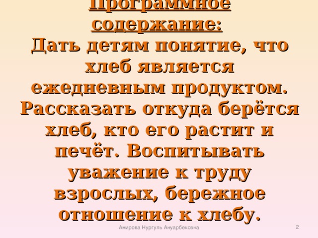 Программное содержание:    Дать детям понятие, что хлеб является ежедневным продуктом. Рассказать откуда берётся хлеб, кто его растит и печёт. Воспитывать уважение к труду взрослых, бережное отношение к хлебу.    Амирова Нургуль Ануарбековна