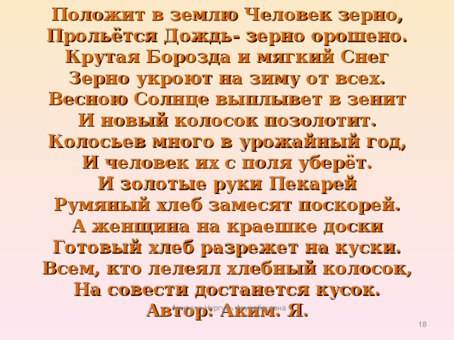 Положит в землю Человек зерно,  Прольётся Дождь- зерно орошено.  Крутая Борозда и мягкий Снег  Зерно укроют на зиму от всех.  Весною Солнце выплывет в зенит  И новый колосок позолотит.  Колосьев много в урожайный год,  И человек их с поля уберёт.  И золотые руки Пекарей  Румяный хлеб замесят поскорей.  А женщина на краешке доски  Готовый хлеб разрежет на куски.  Всем, кто лелеял хлебный колосок,  На совести достанется кусок.  Автор: Аким. Я. Амирова Нургуль Ануарбековна