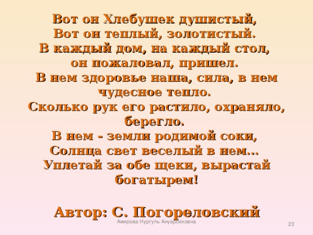 Вот он Хлебушек душистый,   Вот он теплый, золотистый.   В каждый дом, на каждый стол,   он пожаловал, пришел.   В нем здоровье наша, сила, в нем чудесное тепло.   Сколько рук его растило, охраняло, берегло.   В нем - земли родимой соки,   Солнца свет веселый в нем...   Уплетай за обе щеки, вырастай богатырем!   Автор: С. Погореловский Амирова Нургуль Ануарбековна