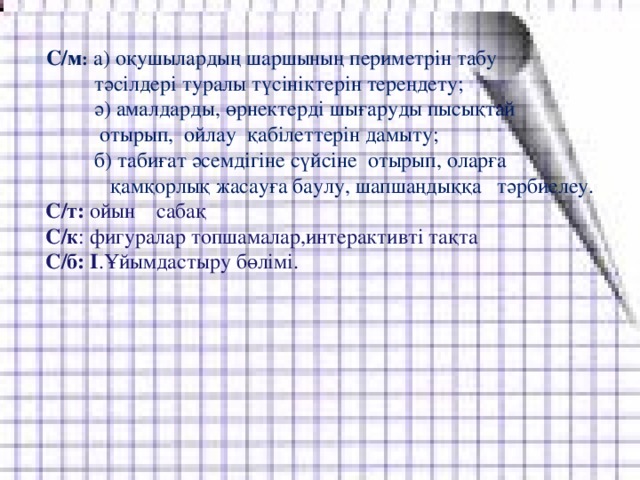 С/м :  а) оқушылардың шаршының периметрін табу  тәсілдері туралы түсініктерін тереңдету;  ә) амалдарды, өрнектерді шығаруды пысықтай  отырып, ойлау қабілеттерін дамыту;  б) табиғат әсемдігіне сүйсіне отырып, оларға  қамқорлық жасауға баулу, шапшаңдыққа тәрбиелеу.     С/т: ойын сабақ  С/к : фигуралар топшамалар,интерактивті тақта  С/б: I .Ұйымдастыру бөлімі.