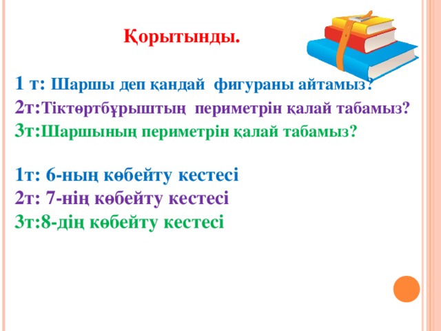 Қорытынды.  1 т: Шаршы деп қандай фигураны айтамыз? 2т: Тіктөртбұрыштың периметрін қалай табамыз? 3т: Шаршының периметрін қалай табамыз?  1т: 6-ның көбейту кестесі 2т: 7-нің көбейту кестесі 3т:8-дің көбейту кестесі