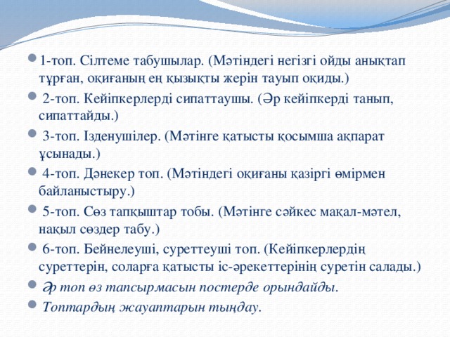 1-топ. Сілтеме табушылар. (Мәтіндегі негізгі ойды анықтап тұрған, оқиғаның ең қызықты жерін тауып оқиды.)  2-топ. Кейіпкерлерді сипаттаушы. (Әр кейіпкерді танып, сипаттайды.)  3-топ. Ізденушілер. (Мәтінге қатысты қосымша ақпарат ұсынады.)  4-топ. Дәнекер топ. (Мәтіндегі оқиғаны қазіргі өмірмен байланыстыру.)  5-топ. Сөз тапқыштар тобы. (Мәтінге сәйкес мақал-мәтел, нақыл сөздер табу.)  6-топ. Бейнелеуші, суреттеуші топ. (Кейіпкерлердің суреттерін, соларға қатысты іс-әрекеттерінің суретін салады.)  Әр топ өз тапсырмасын постерде орындайды.  Топтардың жауаптарын тыңдау.